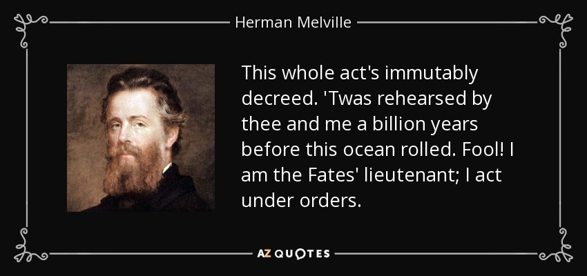 This whole act's immutably decreed. 'Twas rehearsed by thee and me a billion years before this ocean rolled. Fool! I am the Fates' lieutenant; I act under orders. - Herman Melville