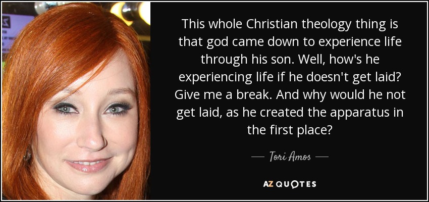This whole Christian theology thing is that god came down to experience life through his son. Well, how's he experiencing life if he doesn't get laid? Give me a break. And why would he not get laid, as he created the apparatus in the first place? - Tori Amos