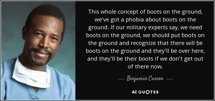 This whole concept of boots on the ground, we've got a phobia about boots on the ground. If our military experts say, we need boots on the ground, we should put boots on the ground and recognize that there will be boots on the ground and they'll be over here, and they'll be their boots if we don't get out of there now. - Benjamin Carson