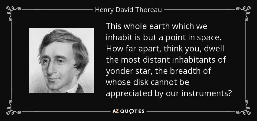 This whole earth which we inhabit is but a point in space. How far apart, think you, dwell the most distant inhabitants of yonder star, the breadth of whose disk cannot be appreciated by our instruments? - Henry David Thoreau