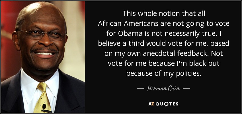 This whole notion that all African-Americans are not going to vote for Obama is not necessarily true. I believe a third would vote for me, based on my own anecdotal feedback. Not vote for me because I'm black but because of my policies. - Herman Cain