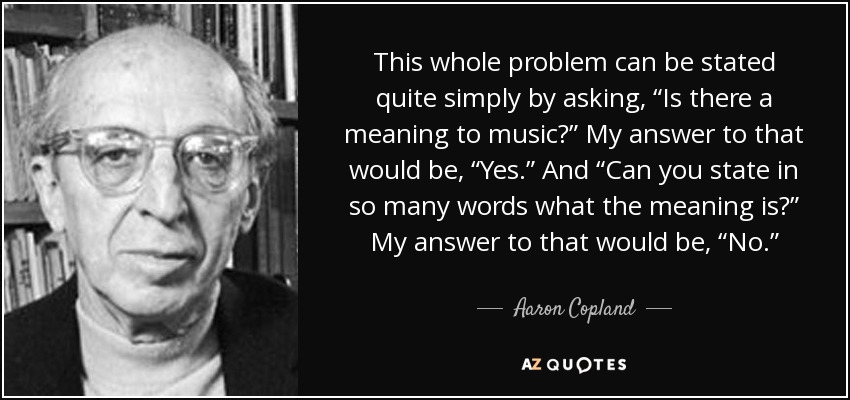 This whole problem can be stated quite simply by asking, “Is there a meaning to music?” My answer to that would be, “Yes.” And “Can you state in so many words what the meaning is?” My answer to that would be, “No.” - Aaron Copland