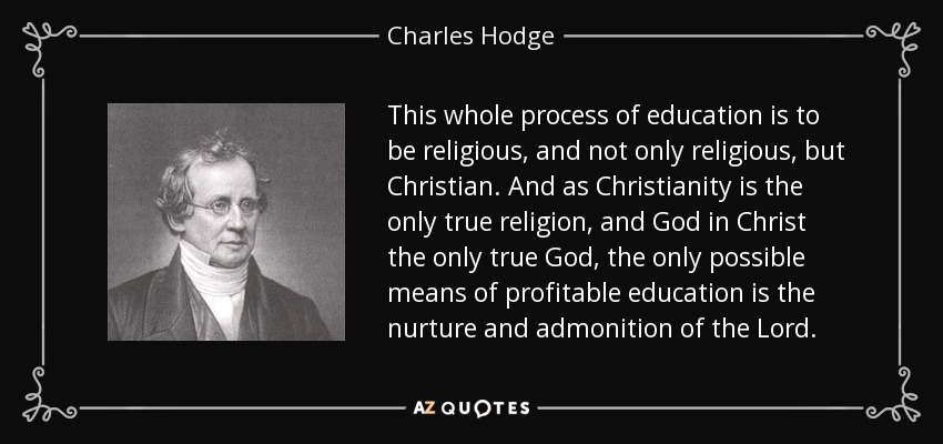 This whole process of education is to be religious, and not only religious, but Christian. And as Christianity is the only true religion, and God in Christ the only true God, the only possible means of profitable education is the nurture and admonition of the Lord. - Charles Hodge