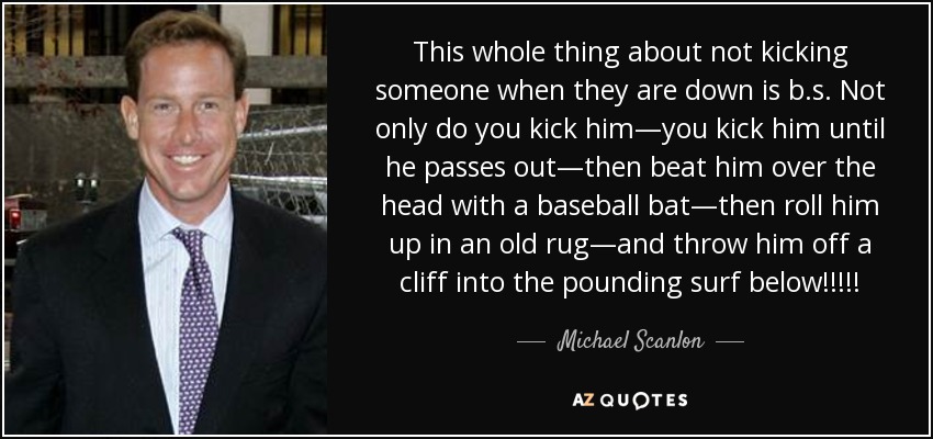 This whole thing about not kicking someone when they are down is b.s. Not only do you kick him—you kick him until he passes out—then beat him over the head with a baseball bat—then roll him up in an old rug—and throw him off a cliff into the pounding surf below!!!!! - Michael Scanlon