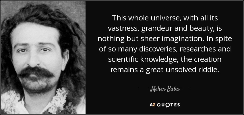 This whole universe, with all its vastness, grandeur and beauty, is nothing but sheer imagination. In spite of so many discoveries, researches and scientific knowledge, the creation remains a great unsolved riddle. - Meher Baba