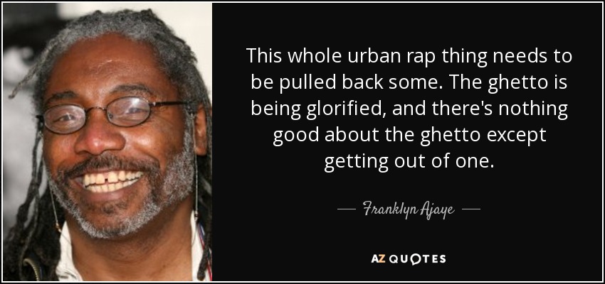 This whole urban rap thing needs to be pulled back some. The ghetto is being glorified, and there's nothing good about the ghetto except getting out of one. - Franklyn Ajaye