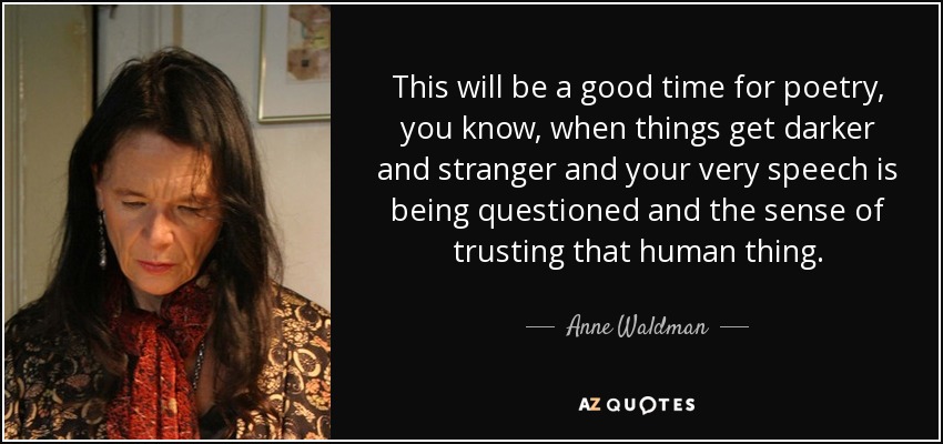 This will be a good time for poetry, you know, when things get darker and stranger and your very speech is being questioned and the sense of trusting that human thing. - Anne Waldman