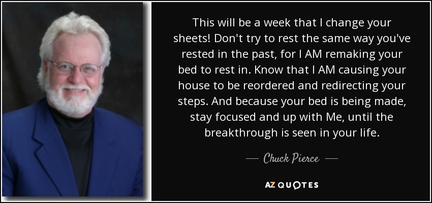 This will be a week that I change your sheets! Don't try to rest the same way you've rested in the past, for I AM remaking your bed to rest in. Know that I AM causing your house to be reordered and redirecting your steps. And because your bed is being made, stay focused and up with Me, until the breakthrough is seen in your life. - Chuck Pierce