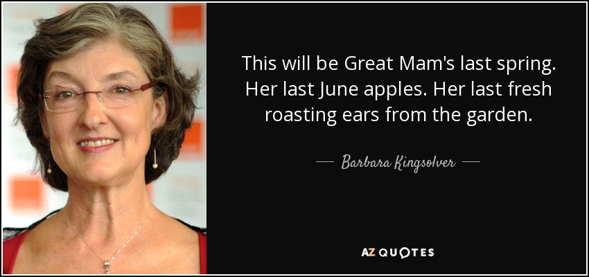 This will be Great Mam's last spring. Her last June apples. Her last fresh roasting ears from the garden. - Barbara Kingsolver