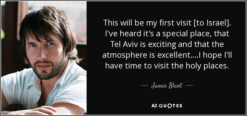 This will be my first visit [to Israel]. I've heard it's a special place, that Tel Aviv is exciting and that the atmosphere is excellent....I hope I'll have time to visit the holy places. - James Blunt