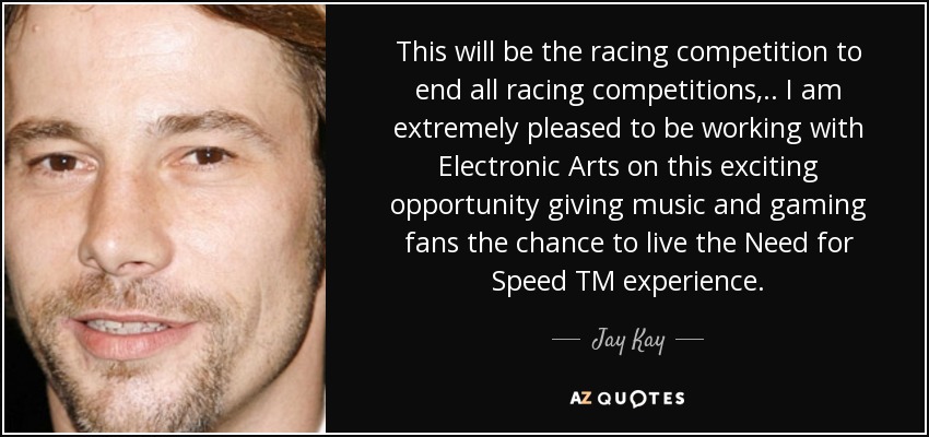 This will be the racing competition to end all racing competitions, .. I am extremely pleased to be working with Electronic Arts on this exciting opportunity giving music and gaming fans the chance to live the Need for Speed TM experience. - Jay Kay