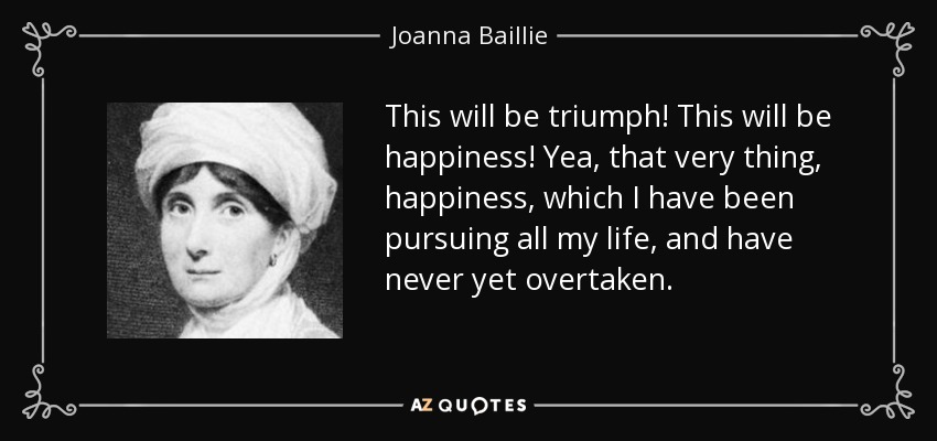 This will be triumph! This will be happiness! Yea, that very thing, happiness, which I have been pursuing all my life, and have never yet overtaken. - Joanna Baillie