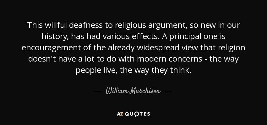 This willful deafness to religious argument, so new in our history, has had various effects. A principal one is encouragement of the already widespread view that religion doesn't have a lot to do with modern concerns - the way people live, the way they think. - William Murchison