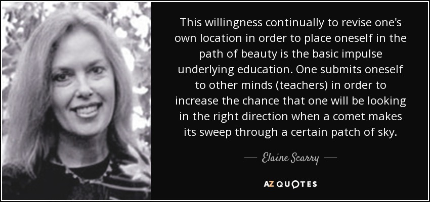 This willingness continually to revise one's own location in order to place oneself in the path of beauty is the basic impulse underlying education. One submits oneself to other minds (teachers) in order to increase the chance that one will be looking in the right direction when a comet makes its sweep through a certain patch of sky. - Elaine Scarry