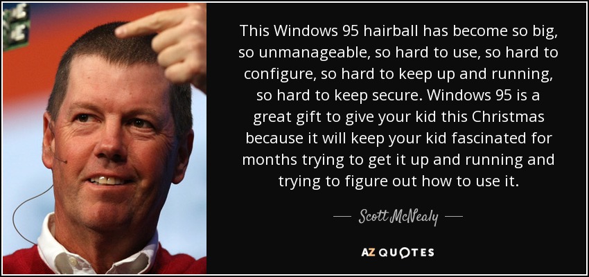 This Windows 95 hairball has become so big, so unmanageable, so hard to use, so hard to configure, so hard to keep up and running, so hard to keep secure. Windows 95 is a great gift to give your kid this Christmas because it will keep your kid fascinated for months trying to get it up and running and trying to figure out how to use it. - Scott McNealy