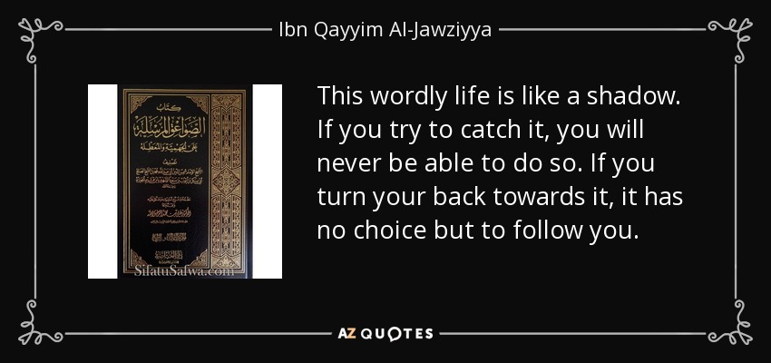 This wordly life is like a shadow. If you try to catch it, you will never be able to do so. If you turn your back towards it, it has no choice but to follow you. - Ibn Qayyim Al-Jawziyya