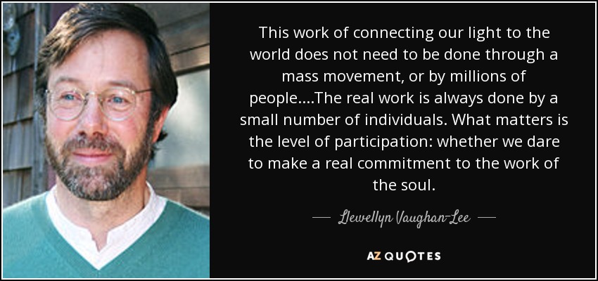 This work of connecting our light to the world does not need to be done through a mass movement, or by millions of people. . . .The real work is always done by a small number of individuals. What matters is the level of participation: whether we dare to make a real commitment to the work of the soul. - Llewellyn Vaughan-Lee