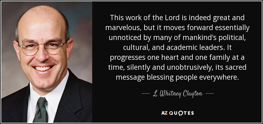 This work of the Lord is indeed great and marvelous, but it moves forward essentially unnoticed by many of mankind's political, cultural, and academic leaders. It progresses one heart and one family at a time, silently and unobtrusively, its sacred message blessing people everywhere. - L. Whitney Clayton