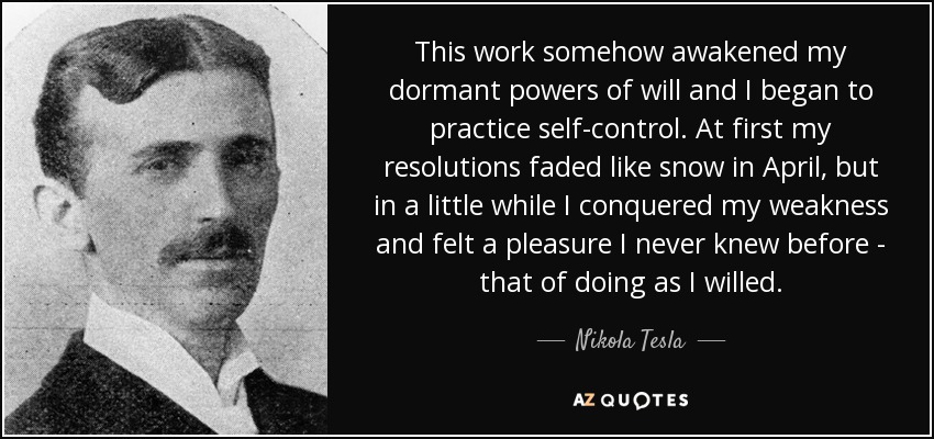 This work somehow awakened my dormant powers of will and I began to practice self-control. At first my resolutions faded like snow in April, but in a little while I conquered my weakness and felt a pleasure I never knew before - that of doing as I willed. - Nikola Tesla