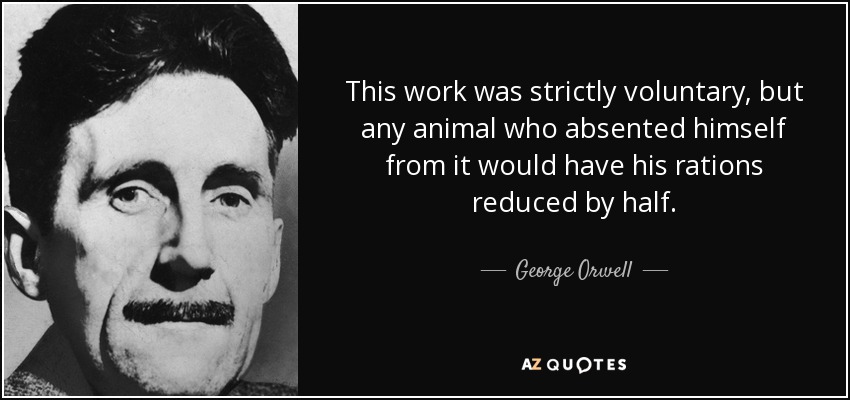 This work was strictly voluntary, but any animal who absented himself from it would have his rations reduced by half. - George Orwell
