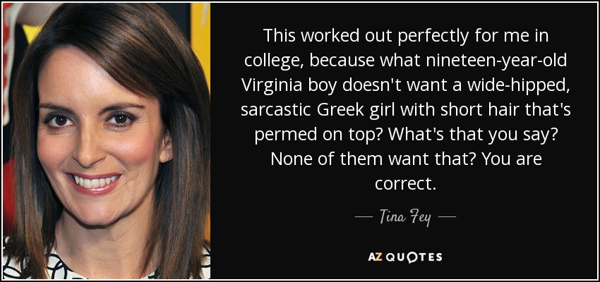 This worked out perfectly for me in college, because what nineteen-year-old Virginia boy doesn't want a wide-hipped, sarcastic Greek girl with short hair that's permed on top? What's that you say? None of them want that? You are correct. - Tina Fey