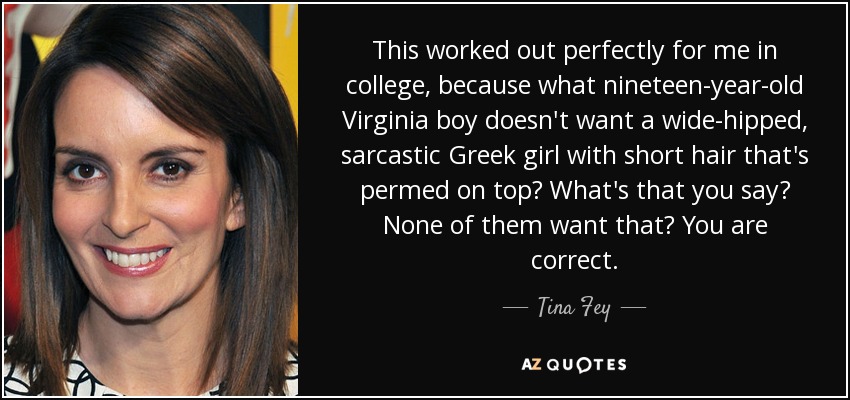 This worked out perfectly for me in college, because what nineteen-year-old Virginia boy doesn't want a wide-hipped, sarcastic Greek girl with short hair that's permed on top? What's that you say? None of them want that? You are correct. - Tina Fey