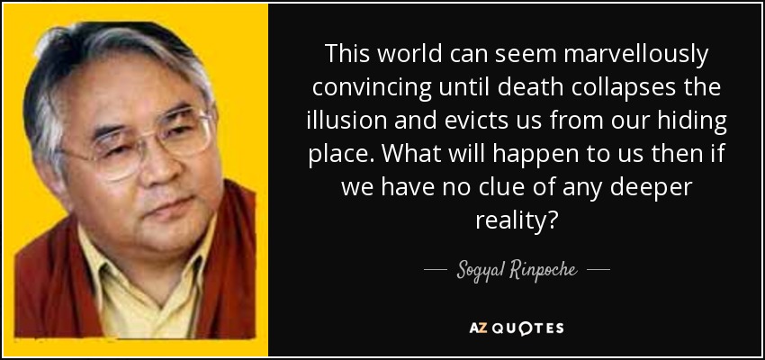 This world can seem marvellously convincing until death collapses the illusion and evicts us from our hiding place. What will happen to us then if we have no clue of any deeper reality? - Sogyal Rinpoche