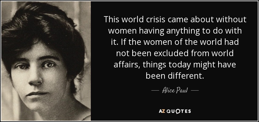 This world crisis came about without women having anything to do with it. If the women of the world had not been excluded from world affairs, things today might have been different. - Alice Paul