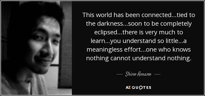 This world has been connected...tied to the darkness...soon to be completely eclipsed...there is very much to learn...you understand so little...a meaningless effort...one who knows nothing cannot understand nothing. - Shiro Amano