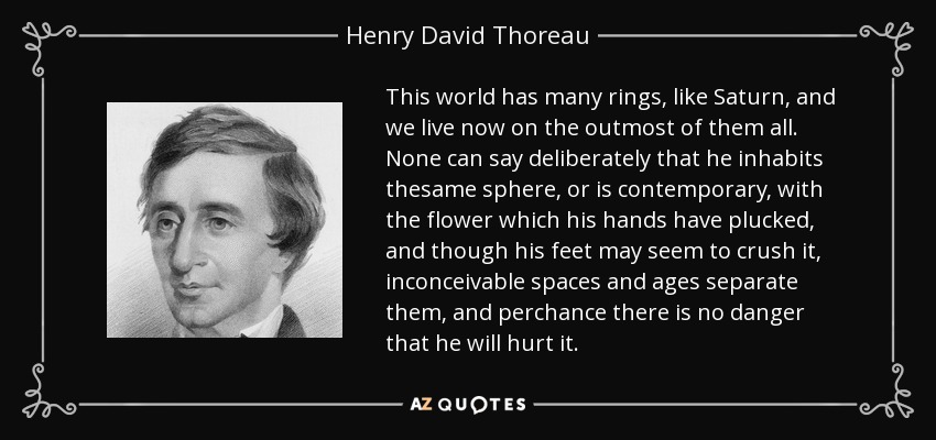 This world has many rings, like Saturn, and we live now on the outmost of them all. None can say deliberately that he inhabits thesame sphere, or is contemporary, with the flower which his hands have plucked, and though his feet may seem to crush it, inconceivable spaces and ages separate them, and perchance there is no danger that he will hurt it. - Henry David Thoreau