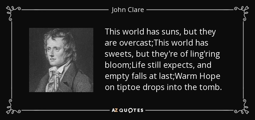 This world has suns, but they are overcast;This world has sweets, but they're of ling'ring bloom;Life still expects, and empty falls at last;Warm Hope on tiptoe drops into the tomb. - John Clare