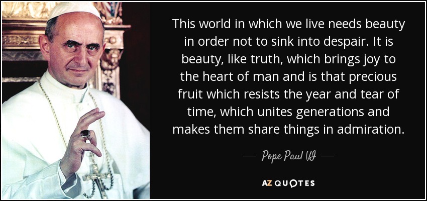 This world in which we live needs beauty in order not to sink into despair. It is beauty, like truth, which brings joy to the heart of man and is that precious fruit which resists the year and tear of time, which unites generations and makes them share things in admiration. - Pope Paul VI