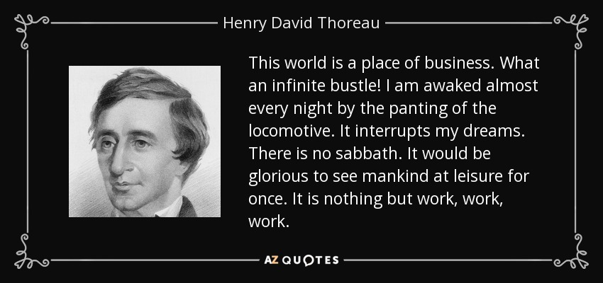This world is a place of business. What an infinite bustle! I am awaked almost every night by the panting of the locomotive. It interrupts my dreams. There is no sabbath. It would be glorious to see mankind at leisure for once. It is nothing but work, work, work. - Henry David Thoreau
