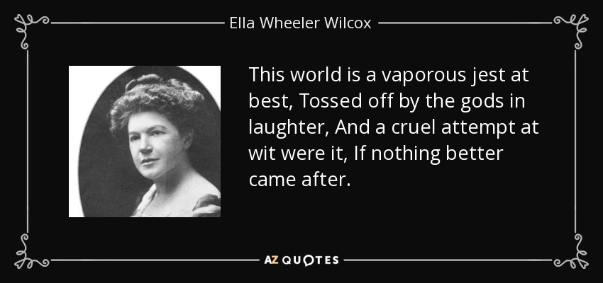 This world is a vaporous jest at best, Tossed off by the gods in laughter, And a cruel attempt at wit were it, If nothing better came after. - Ella Wheeler Wilcox
