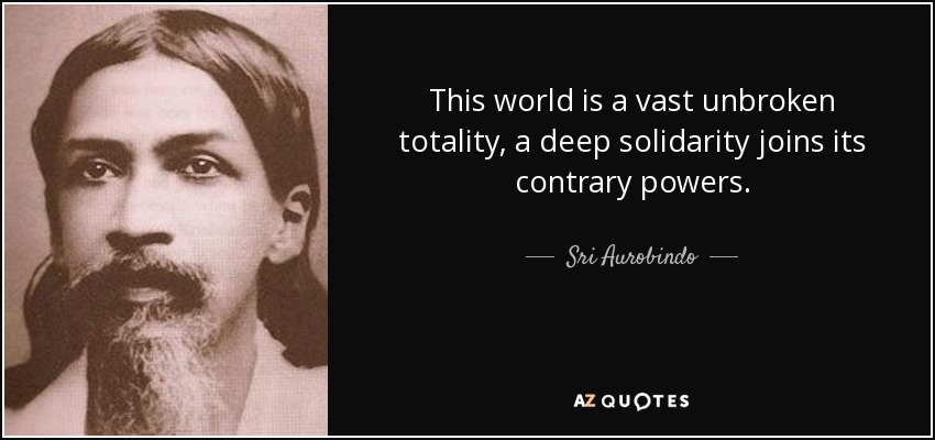 This world is a vast unbroken totality, a deep solidarity joins its contrary powers. - Sri Aurobindo