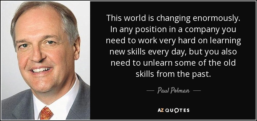 This world is changing enormously. In any position in a company you need to work very hard on learning new skills every day, but you also need to unlearn some of the old skills from the past. - Paul Polman