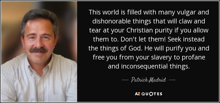 This world is filled with many vulgar and dishonorable things that will claw and tear at your Christian purity if you allow them to. Don't let them! Seek instead the things of God. He will purify you and free you from your slavery to profane and inconsequential things. - Patrick Madrid