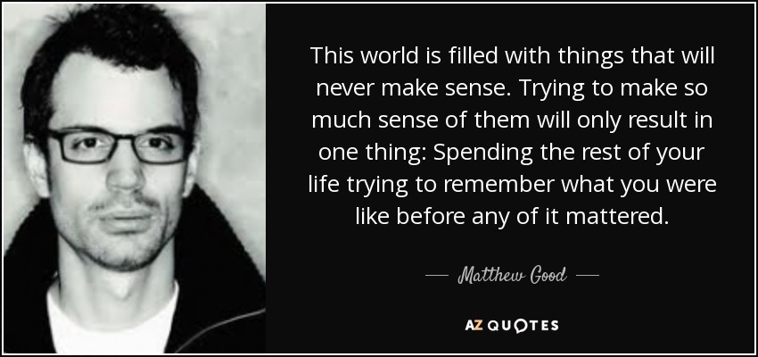 This world is filled with things that will never make sense. Trying to make so much sense of them will only result in one thing: Spending the rest of your life trying to remember what you were like before any of it mattered. - Matthew Good