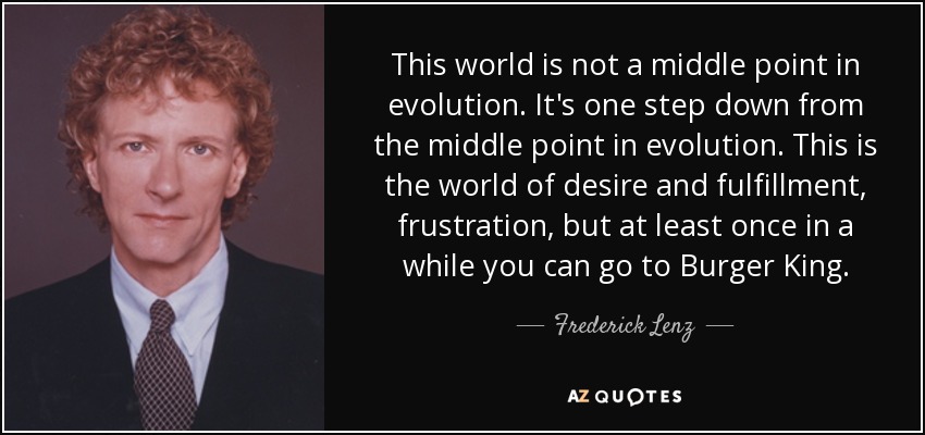 This world is not a middle point in evolution. It's one step down from the middle point in evolution. This is the world of desire and fulfillment, frustration, but at least once in a while you can go to Burger King. - Frederick Lenz