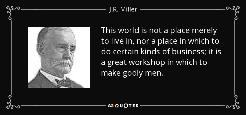 This world is not a place merely to live in, nor a place in which to do certain kinds of business; it is a great workshop in which to make godly men. - J.R. Miller