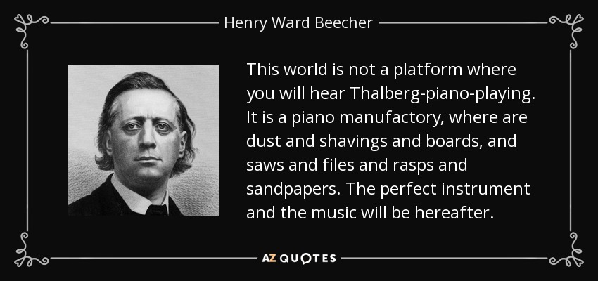 This world is not a platform where you will hear Thalberg-piano-playing. It is a piano manufactory, where are dust and shavings and boards, and saws and files and rasps and sandpapers. The perfect instrument and the music will be hereafter. - Henry Ward Beecher