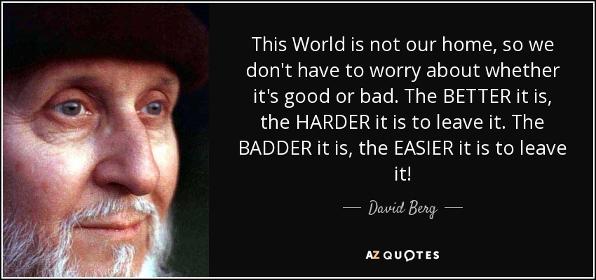 This World is not our home, so we don't have to worry about whether it's good or bad. The BETTER it is, the HARDER it is to leave it. The BADDER it is, the EASIER it is to leave it! - David Berg