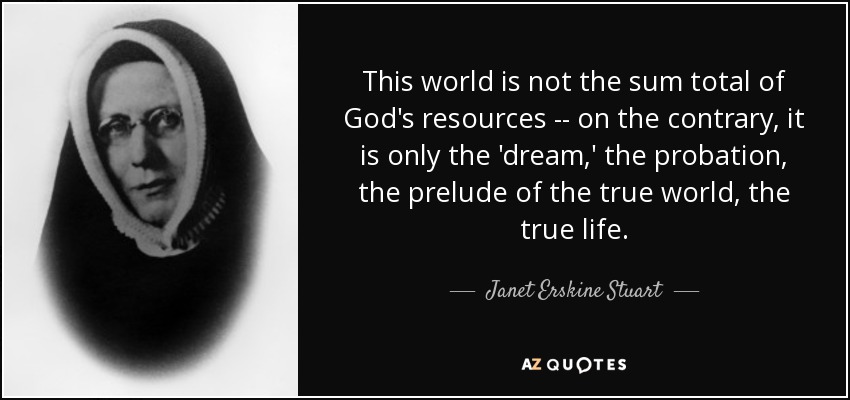 This world is not the sum total of God's resources -- on the contrary, it is only the 'dream,' the probation, the prelude of the true world, the true life. - Janet Erskine Stuart
