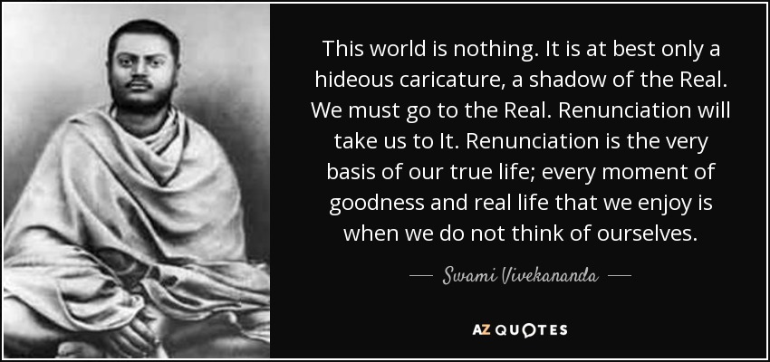 This world is nothing. It is at best only a hideous caricature, a shadow of the Real. We must go to the Real. Renunciation will take us to It. Renunciation is the very basis of our true life; every moment of goodness and real life that we enjoy is when we do not think of ourselves. - Swami Vivekananda