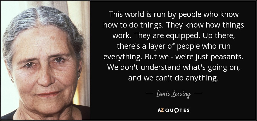 This world is run by people who know how to do things. They know how things work. They are equipped. Up there, there's a layer of people who run everything. But we - we're just peasants. We don't understand what's going on, and we can't do anything. - Doris Lessing