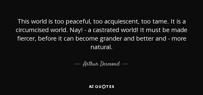 This world is too peaceful, too acquiescent, too tame. It is a circumcised world. Nay! - a castrated world! It must be made fiercer, before it can become grander and better and - more natural. - Arthur Desmond