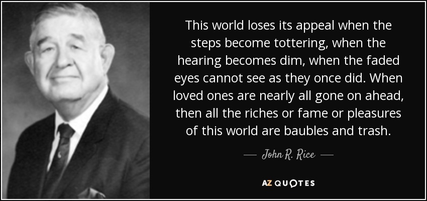 This world loses its appeal when the steps become tottering, when the hearing becomes dim, when the faded eyes cannot see as they once did. When loved ones are nearly all gone on ahead, then all the riches or fame or pleasures of this world are baubles and trash. - John R. Rice