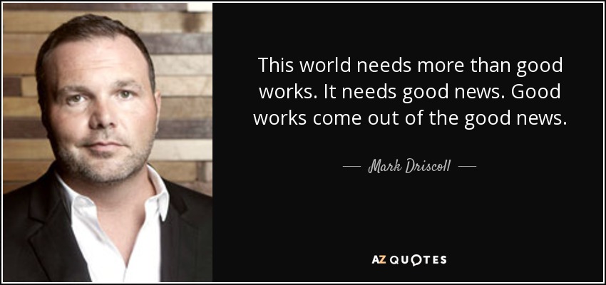 This world needs more than good works. It needs good news. Good works come out of the good news. - Mark Driscoll