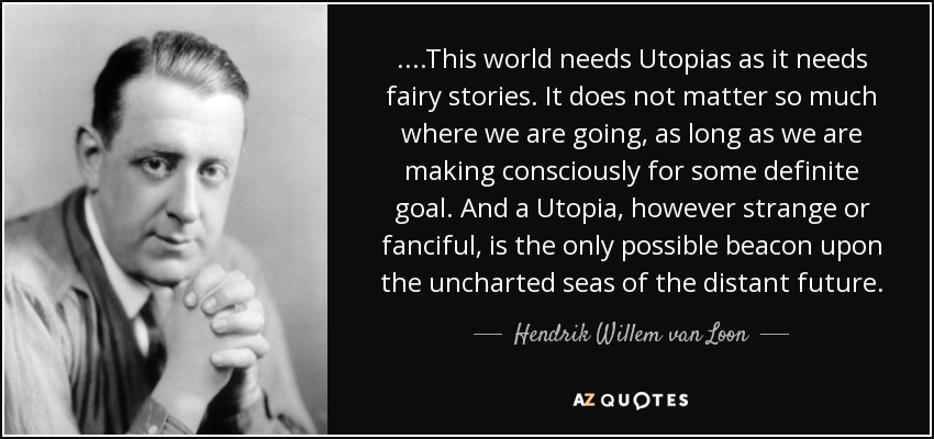 ....This world needs Utopias as it needs fairy stories. It does not matter so much where we are going, as long as we are making consciously for some definite goal. And a Utopia, however strange or fanciful, is the only possible beacon upon the uncharted seas of the distant future. - Hendrik Willem van Loon
