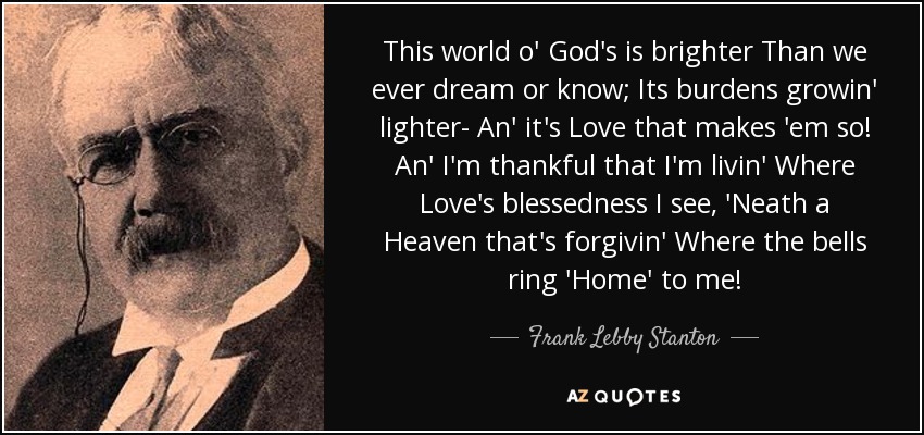 This world o' God's is brighter Than we ever dream or know; Its burdens growin' lighter- An' it's Love that makes 'em so! An' I'm thankful that I'm livin' Where Love's blessedness I see, 'Neath a Heaven that's forgivin' Where the bells ring 'Home' to me! - Frank Lebby Stanton